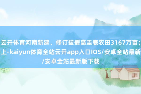 云开体育河南新建、修订拔擢高圭表农田3167万亩；在良种上-kaiyun体育全站云开app入口IOS/安卓全站最新版下载