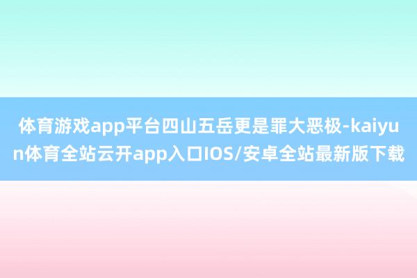 体育游戏app平台四山五岳更是罪大恶极-kaiyun体育全站云开app入口IOS/安卓全站最新版下载