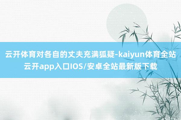 云开体育对各自的丈夫充满狐疑-kaiyun体育全站云开app入口IOS/安卓全站最新版下载