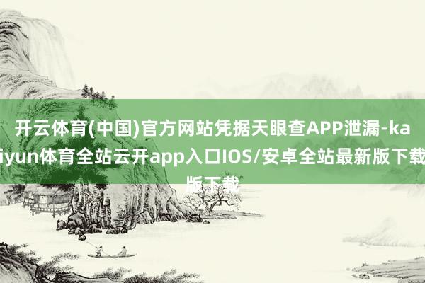 开云体育(中国)官方网站凭据天眼查APP泄漏-kaiyun体育全站云开app入口IOS/安卓全站最新版下载