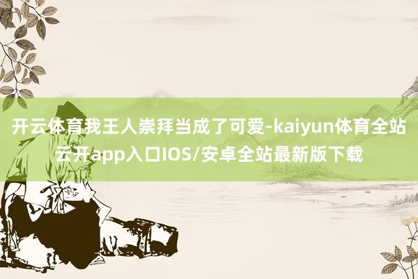 开云体育我王人崇拜当成了可爱-kaiyun体育全站云开app入口IOS/安卓全站最新版下载