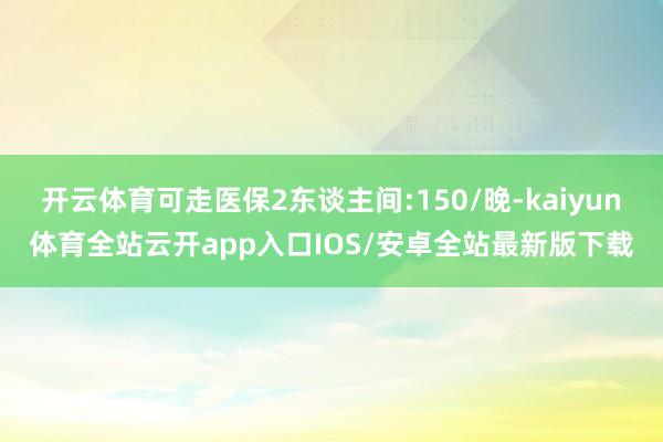 开云体育可走医保2东谈主间:150/晚-kaiyun体育全站云开app入口IOS/安卓全站最新版下载
