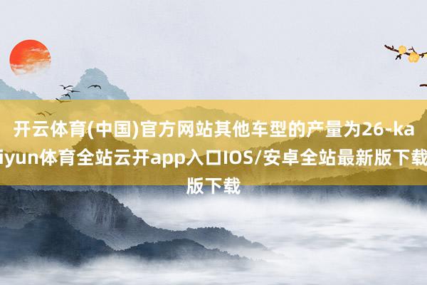 开云体育(中国)官方网站其他车型的产量为26-kaiyun体育全站云开app入口IOS/安卓全站最新版下载