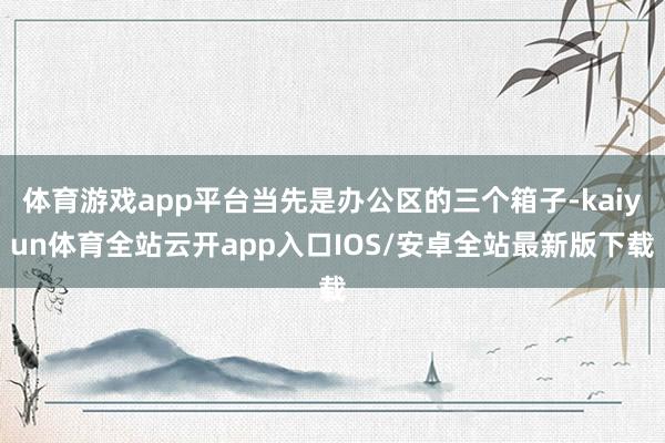 体育游戏app平台当先是办公区的三个箱子-kaiyun体育全站云开app入口IOS/安卓全站最新版下载