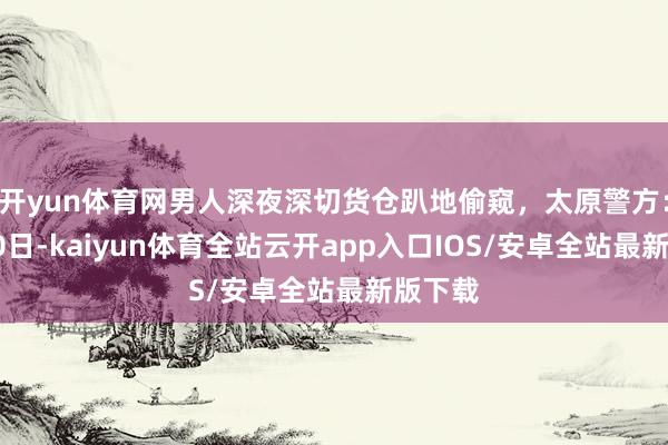 开yun体育网男人深夜深切货仓趴地偷窥,太原警方:行拘10日-kaiyun体育全站云开app入口IOS/安卓全站最新版下载
