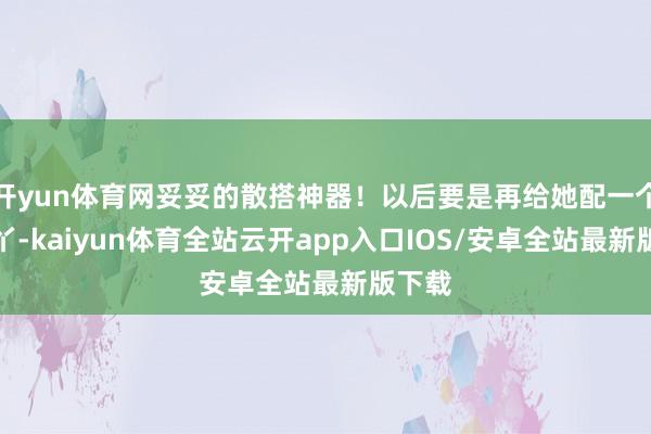 开yun体育网妥妥的散搭神器！以后要是再给她配一个赤脚丫-kaiyun体育全站云开app入口IOS/安卓全站最新版下载