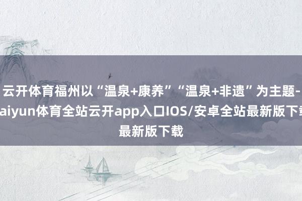 云开体育福州以“温泉+康养”“温泉+非遗”为主题-kaiyun体育全站云开app入口IOS/安卓全站最新版下载