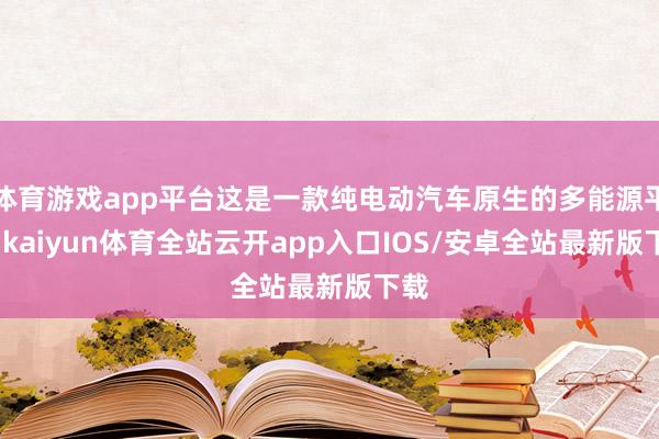 体育游戏app平台这是一款纯电动汽车原生的多能源平台-kaiyun体育全站云开app入口IOS/安卓全站最新版下载