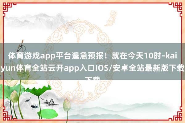 体育游戏app平台遑急预报！就在今天10时-kaiyun体育全站云开app入口IOS/安卓全站最新版下载