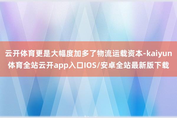 云开体育更是大幅度加多了物流运载资本-kaiyun体育全站云开app入口IOS/安卓全站最新版下载