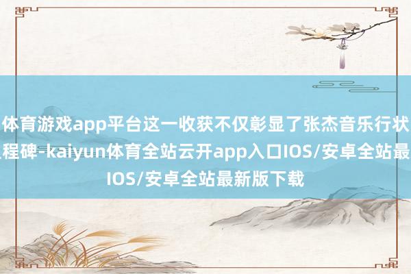 体育游戏app平台这一收获不仅彰显了张杰音乐行状的又一里程碑-kaiyun体育全站云开app入口IOS/安卓全站最新版下载