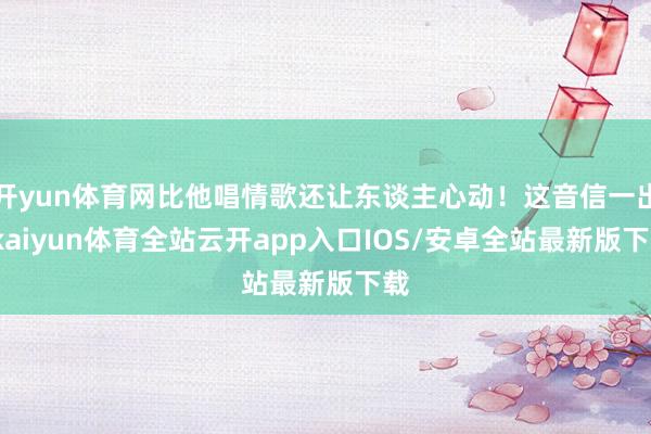 开yun体育网比他唱情歌还让东谈主心动！这音信一出-kaiyun体育全站云开app入口IOS/安卓全站最新版下载