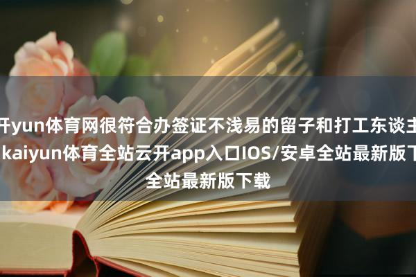 开yun体育网很符合办签证不浅易的留子和打工东谈主们-kaiyun体育全站云开app入口IOS/安卓全站最新版下载