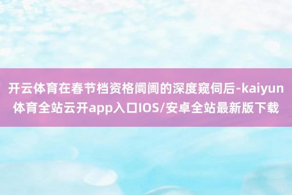 开云体育在春节档资格阛阓的深度窥伺后-kaiyun体育全站云开app入口IOS/安卓全站最新版下载
