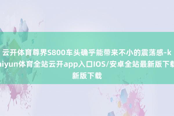 云开体育尊界S800车头确乎能带来不小的震荡感-kaiyun体育全站云开app入口IOS/安卓全站最新版下载
