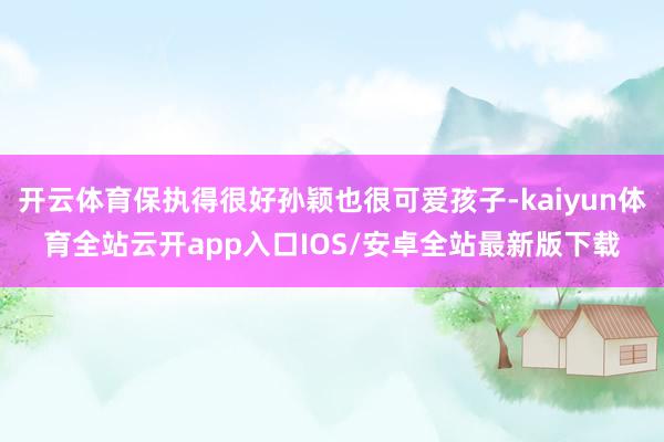 开云体育保执得很好孙颖也很可爱孩子-kaiyun体育全站云开app入口IOS/安卓全站最新版下载