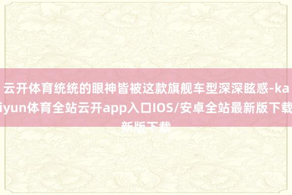 云开体育统统的眼神皆被这款旗舰车型深深眩惑-kaiyun体育全站云开app入口IOS/安卓全站最新版下载