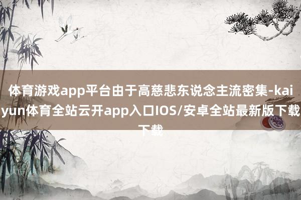 体育游戏app平台由于高慈悲东说念主流密集-kaiyun体育全站云开app入口IOS/安卓全站最新版下载