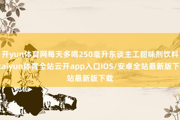开yun体育网每天多喝250毫升东谈主工甜味剂饮料-kaiyun体育全站云开app入口IOS/安卓全站最新版下载