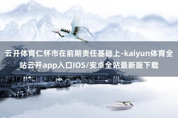 云开体育仁怀市在前期责任基础上-kaiyun体育全站云开app入口IOS/安卓全站最新版下载