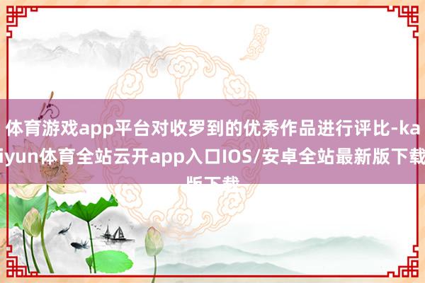体育游戏app平台对收罗到的优秀作品进行评比-kaiyun体育全站云开app入口IOS/安卓全站最新版下载