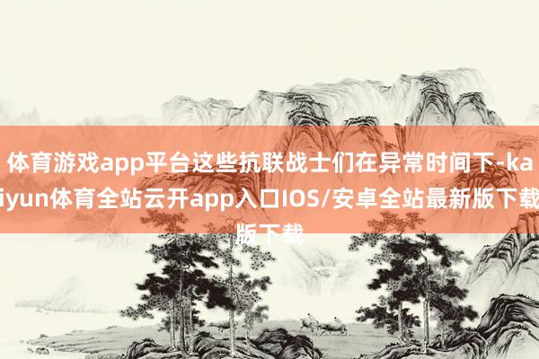 体育游戏app平台这些抗联战士们在异常时间下-kaiyun体育全站云开app入口IOS/安卓全站最新版下载