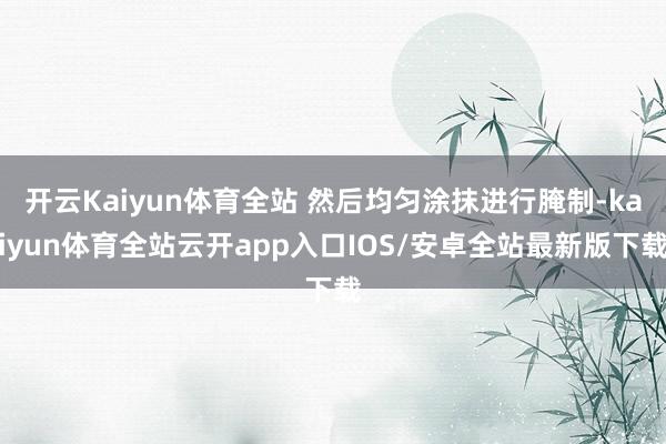 开云Kaiyun体育全站 然后均匀涂抹进行腌制-kaiyun体育全站云开app入口IOS/安卓全站最新版下载