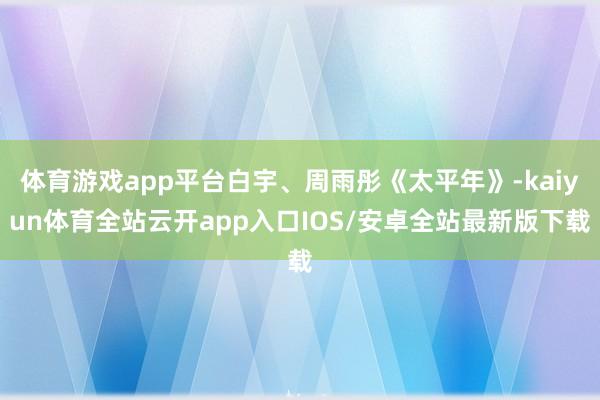体育游戏app平台白宇、周雨彤《太平年》-kaiyun体育全站云开app入口IOS/安卓全站最新版下载