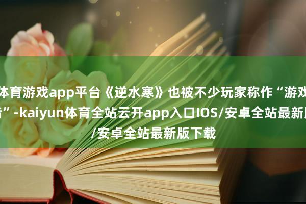 体育游戏app平台《逆水寒》也被不少玩家称作“游戏版抖音”-kaiyun体育全站云开app入口IOS/安卓全站最新版下载