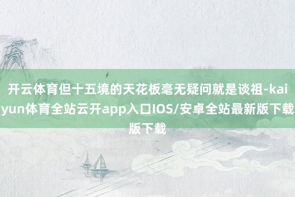 开云体育但十五境的天花板毫无疑问就是谈祖-kaiyun体育全站云开app入口IOS/安卓全站最新版下载