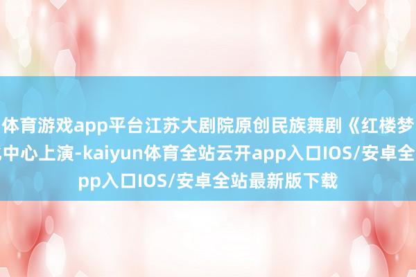 体育游戏app平台江苏大剧院原创民族舞剧《红楼梦》在香港文化中心上演-kaiyun体育全站云开app入口IOS/安卓全站最新版下载