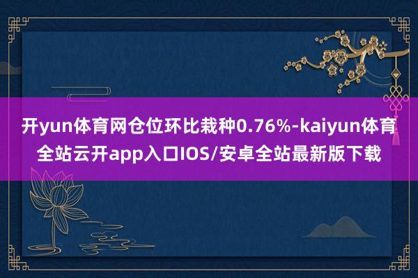 开yun体育网仓位环比栽种0.76%-kaiyun体育全站云开app入口IOS/安卓全站最新版下载