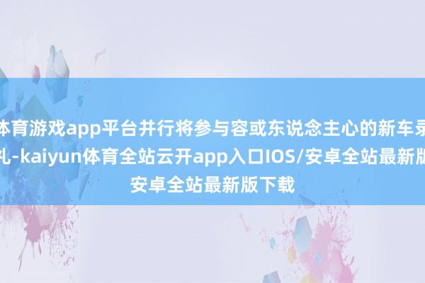 体育游戏app平台并行将参与容或东说念主心的新车录用典礼-kaiyun体育全站云开app入口IOS/安卓全站最新版下载