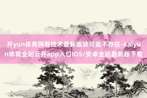 开yun体育网有技术最新版块可能不存在-kaiyun体育全站云开app入口IOS/安卓全站最新版下载