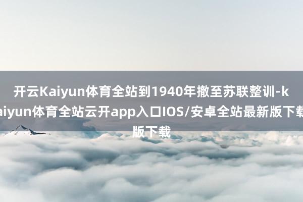 开云Kaiyun体育全站到1940年撤至苏联整训-kaiyun体育全站云开app入口IOS/安卓全站最新版下载