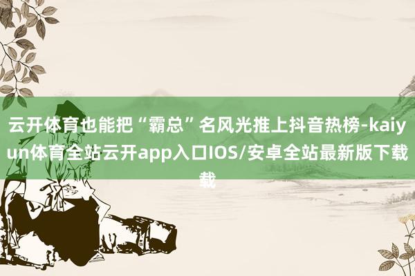 云开体育也能把“霸总”名风光推上抖音热榜-kaiyun体育全站云开app入口IOS/安卓全站最新版下载