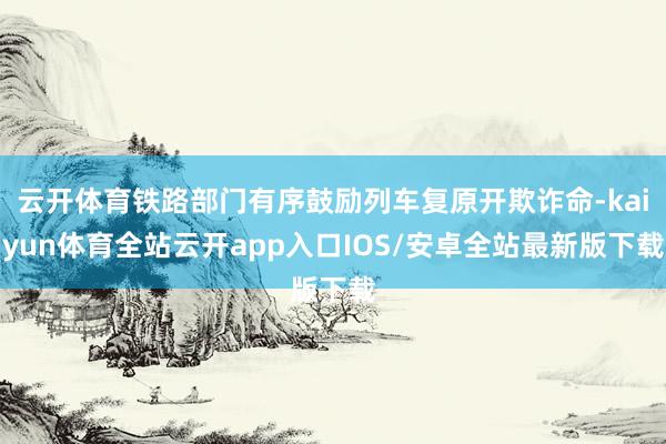 云开体育铁路部门有序鼓励列车复原开欺诈命-kaiyun体育全站云开app入口IOS/安卓全站最新版下载