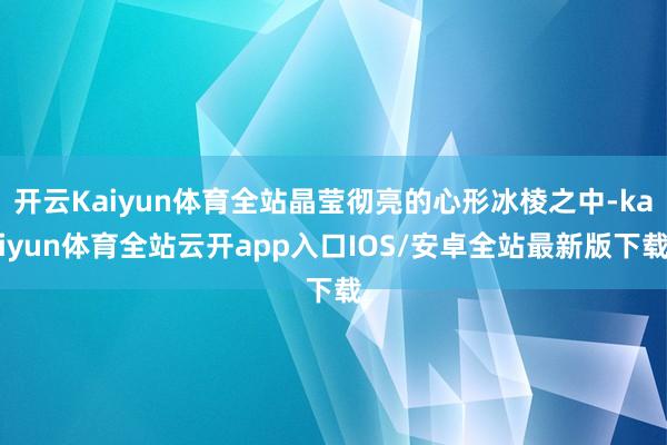 开云Kaiyun体育全站晶莹彻亮的心形冰棱之中-kaiyun体育全站云开app入口IOS/安卓全站最新版下载