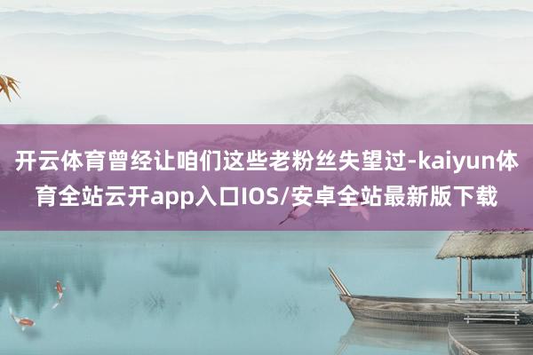 开云体育曾经让咱们这些老粉丝失望过-kaiyun体育全站云开app入口IOS/安卓全站最新版下载