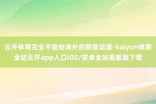 云开体育完全不输给海外的那些动漫-kaiyun体育全站云开app入口IOS/安卓全站最新版下载