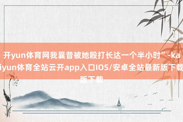开yun体育网我曩昔被她殴打长达一个半小时”-kaiyun体育全站云开app入口IOS/安卓全站最新版下载