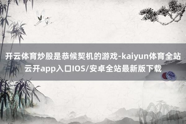 开云体育炒股是恭候契机的游戏-kaiyun体育全站云开app入口IOS/安卓全站最新版下载