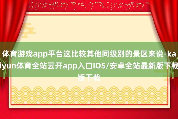 体育游戏app平台这比较其他同级别的景区来说-kaiyun体育全站云开app入口IOS/安卓全站最新版下载