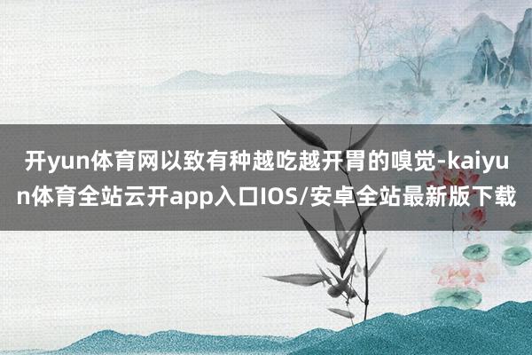 开yun体育网以致有种越吃越开胃的嗅觉-kaiyun体育全站云开app入口IOS/安卓全站最新版下载