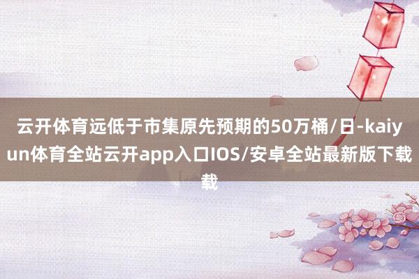 云开体育远低于市集原先预期的50万桶/日-kaiyun体育全站云开app入口IOS/安卓全站最新版下载