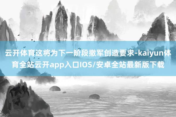 云开体育这将为下一阶段撤军创造要求-kaiyun体育全站云开app入口IOS/安卓全站最新版下载