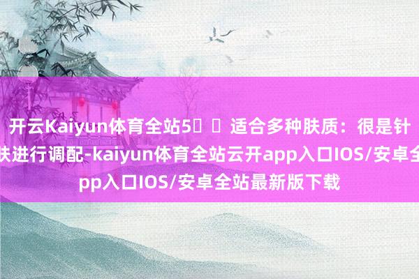 开云Kaiyun体育全站5️⃣适合多种肤质：很是针对不同类型肌肤进行调配-kaiyun体育全站云开app入口IOS/安卓全站最新版下载