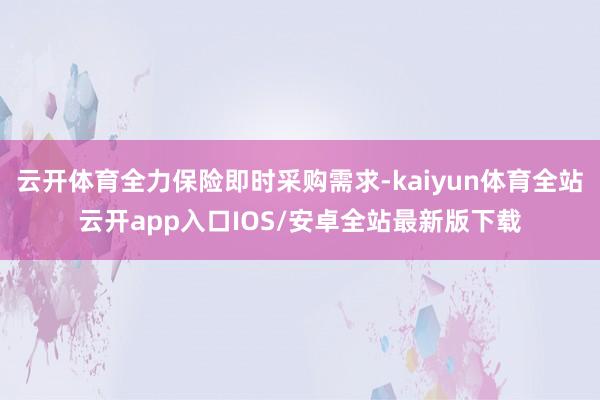 云开体育全力保险即时采购需求-kaiyun体育全站云开app入口IOS/安卓全站最新版下载