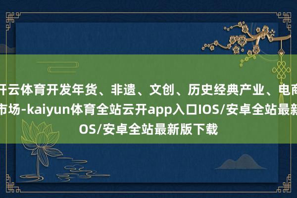 开云体育开发年货、非遗、文创、历史经典产业、电商等五大市场-kaiyun体育全站云开app入口IOS/安卓全站最新版下载