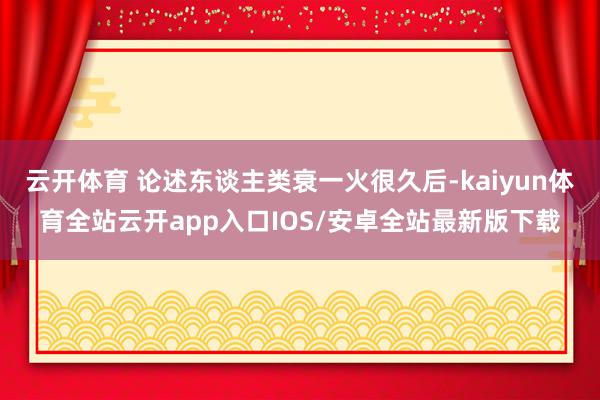 云开体育 论述东谈主类衰一火很久后-kaiyun体育全站云开app入口IOS/安卓全站最新版下载
